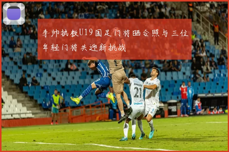 李帅执教U19国足门将晒合照与三位年轻门将共迎新挑战
