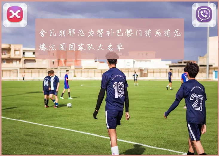 舍瓦利耶沦为替补巴黎门将或将无缘法国国家队大名单