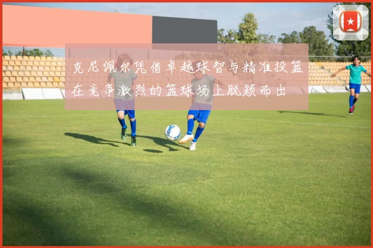 克尼佩尔凭借卓越球智与精准投篮在竞争激烈的篮球场上脱颖而出