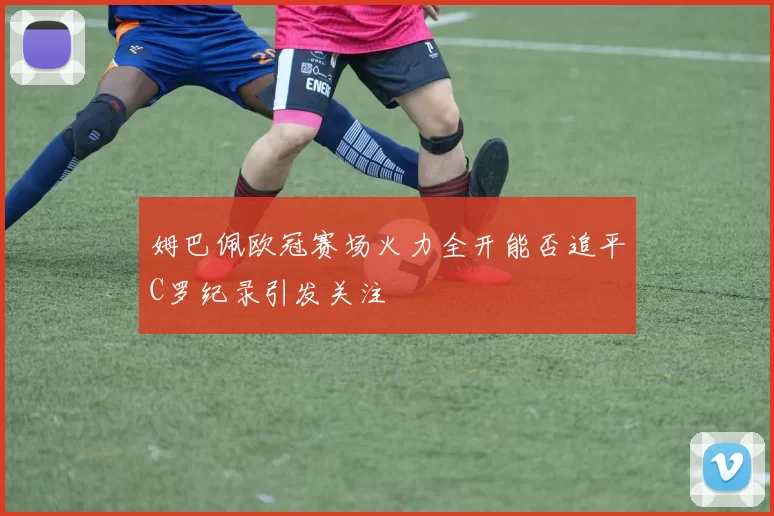 姆巴佩欧冠赛场火力全开能否追平C罗纪录引发关注