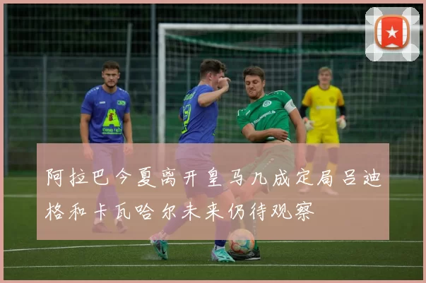 阿拉巴今夏离开皇马几成定局吕迪格和卡瓦哈尔未来仍待观察