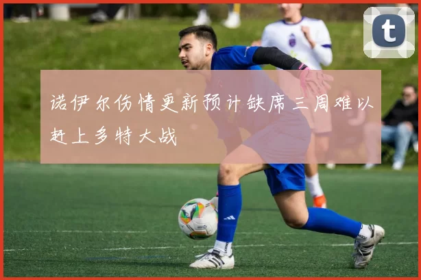 诺伊尔伤情更新预计缺席三周难以赶上多特大战