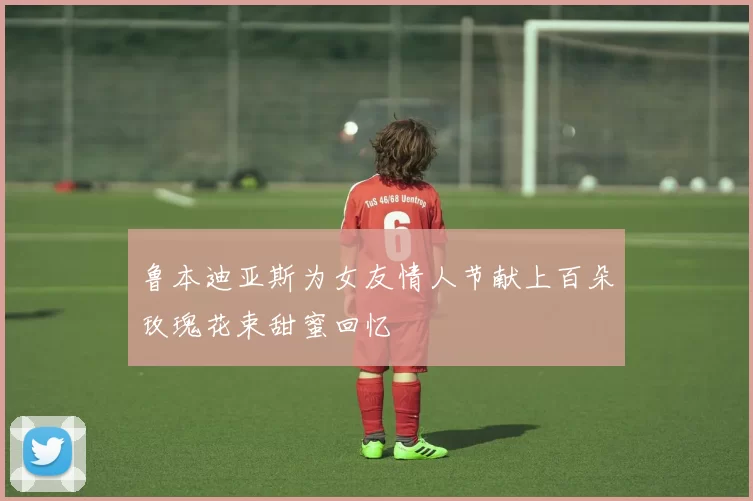 鲁本迪亚斯为女友情人节献上百朵玫瑰花束甜蜜回忆