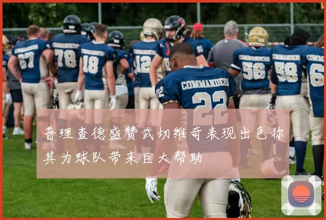 普理查德盛赞武切维奇表现出色称其为球队带来巨大帮助