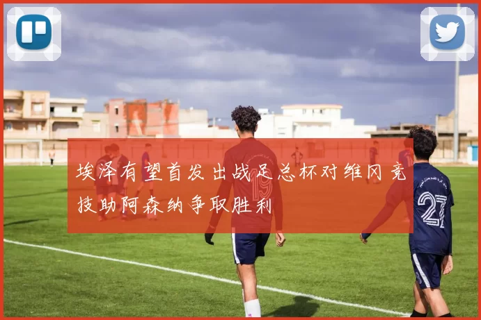 埃泽有望首发出战足总杯对维冈竞技助阿森纳争取胜利