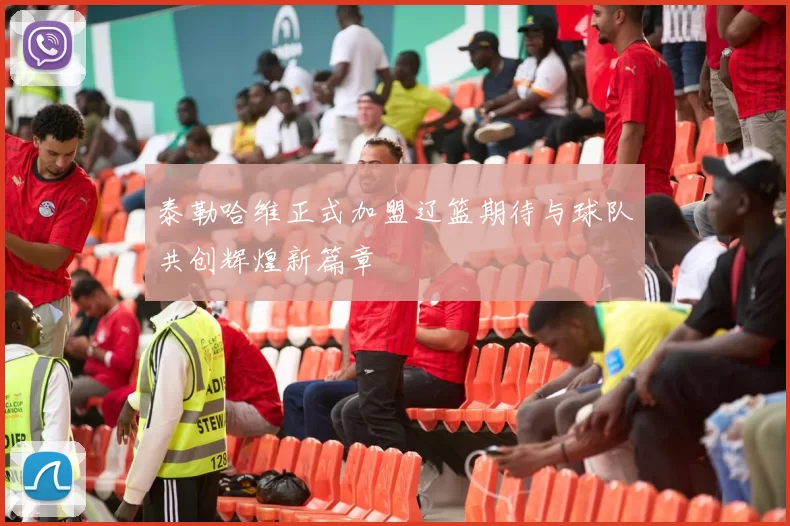 泰勒哈维正式加盟辽篮期待与球队共创辉煌新篇章