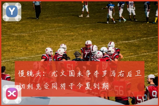 慢镜头：尤文国米争夺罗马右后卫切利克合同将于今夏到期