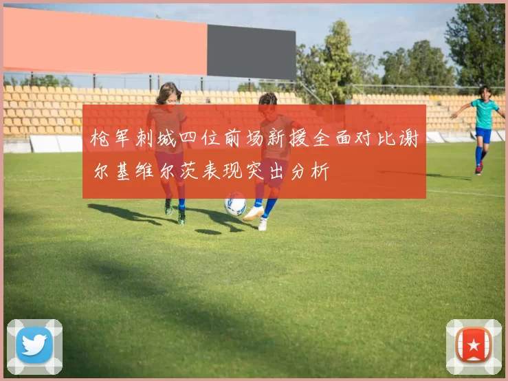 枪军刺城四位前场新援全面对比谢尔基维尔茨表现突出分析