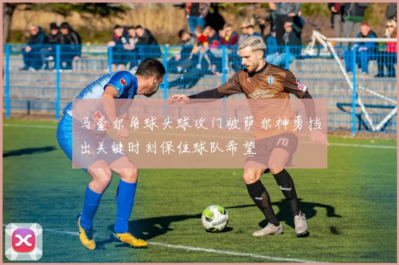 马奎尔角球头球攻门被萨尔神勇挡出关键时刻保住球队希望