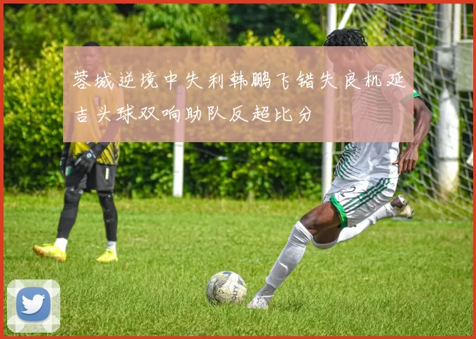 蓉城逆境中失利韩鹏飞错失良机延吉头球双响助队反超比分