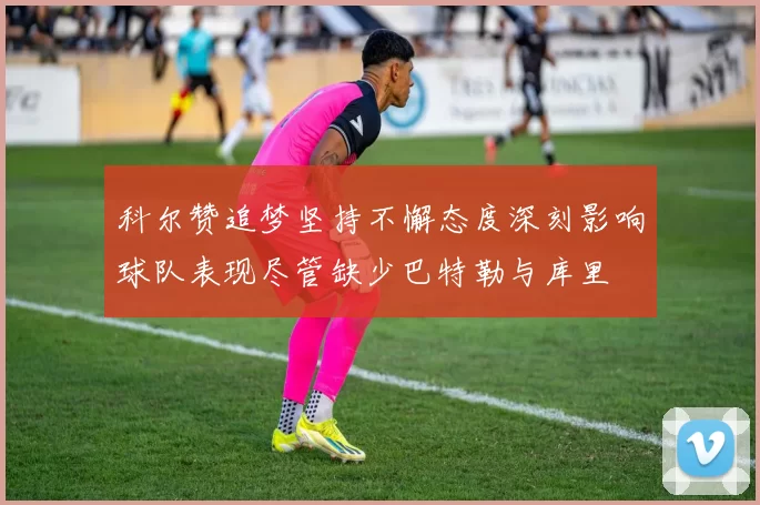科尔赞追梦坚持不懈态度深刻影响球队表现尽管缺少巴特勒与库里