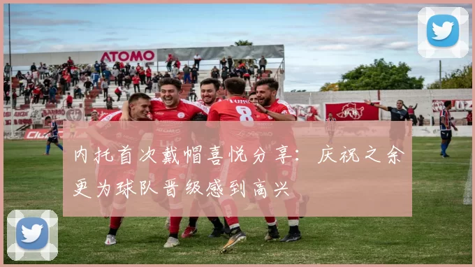 内托首次戴帽喜悦分享：庆祝之余更为球队晋级感到高兴
