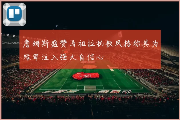 詹姆斯盛赞马祖拉执教风格称其为绿军注入强大自信心