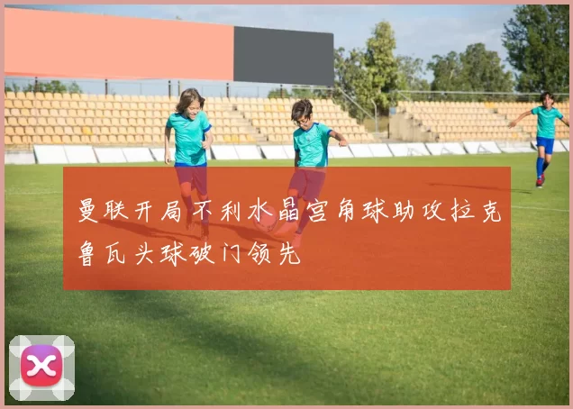 曼联开局不利水晶宫角球助攻拉克鲁瓦头球破门领先
