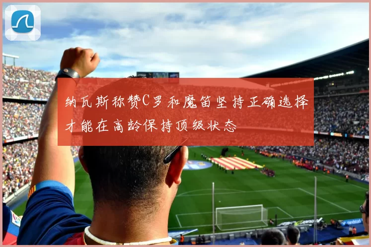 纳瓦斯称赞C罗和魔笛坚持正确选择才能在高龄保持顶级状态