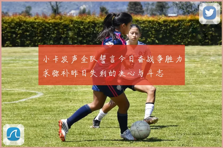 小卡发声全队誓言今日奋战争胜力求弥补昨日失利的决心与斗志