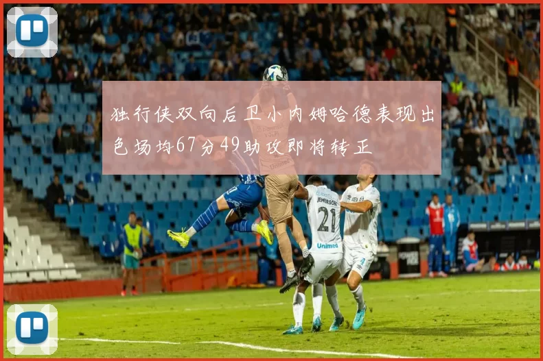独行侠双向后卫小内姆哈德表现出色场均67分49助攻即将转正