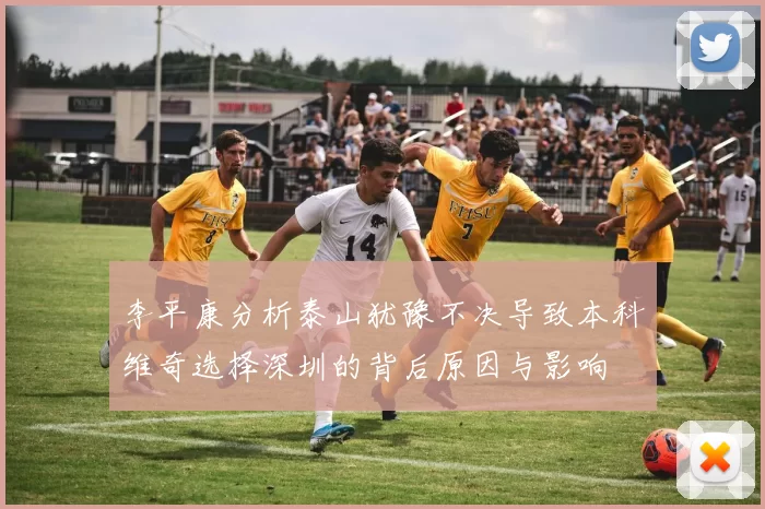 李平康分析泰山犹豫不决导致本科维奇选择深圳的背后原因与影响