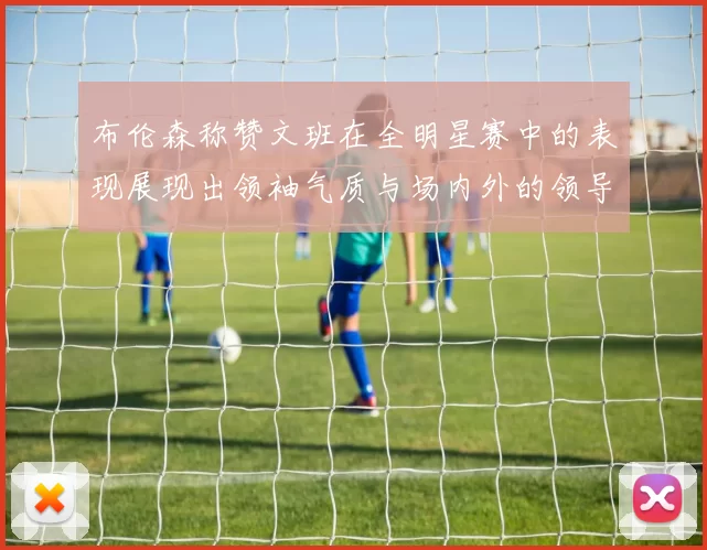 布伦森称赞文班在全明星赛中的表现展现出领袖气质与场内外的领导力