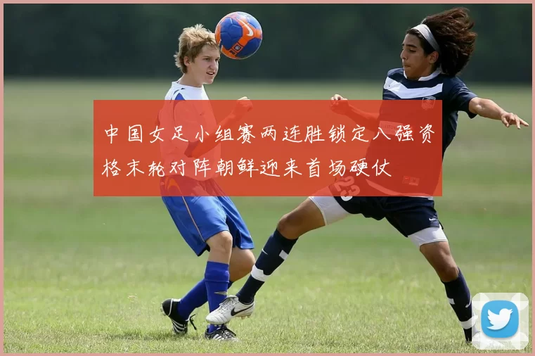 中国女足小组赛两连胜锁定八强资格末轮对阵朝鲜迎来首场硬仗