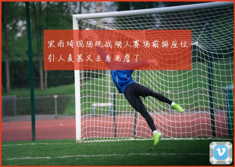 宋雨琦现场观战湖人赛场前排座位引人羡慕又去看老詹了