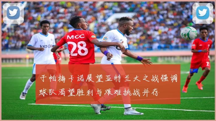 于帕梅卡诺展望亚特兰大之战强调球队渴望胜利与艰难挑战并存