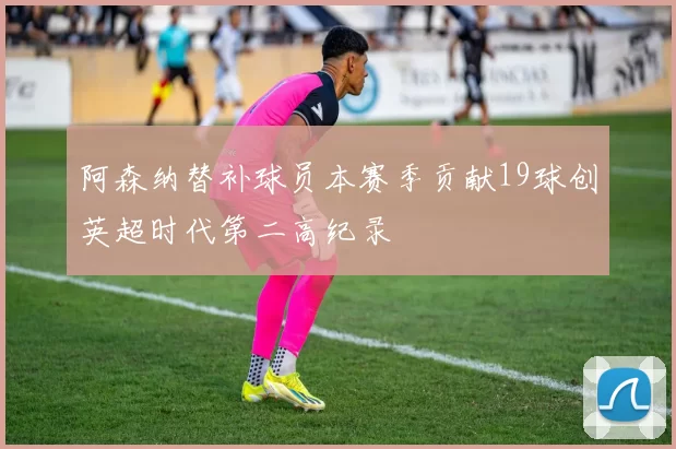阿森纳替补球员本赛季贡献19球创英超时代第二高纪录