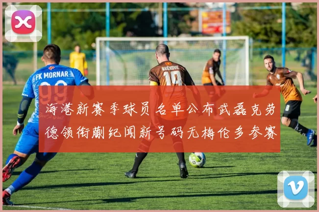 海港新赛季球员名单公布武磊克劳德领衔蒯纪闻新号码无梅伦多参赛