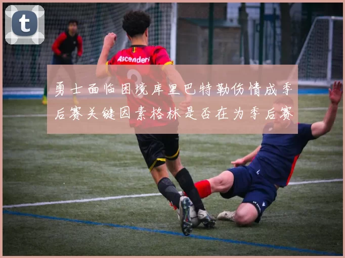 勇士面临困境库里巴特勒伤情成季后赛关键因素格林是否在为季后赛装死
