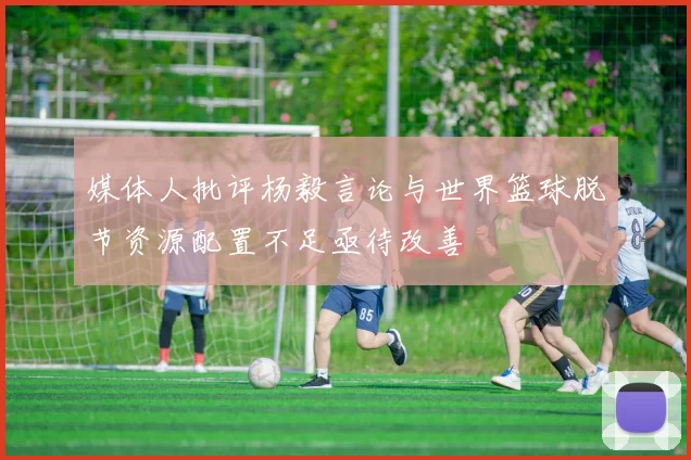 媒体人批评杨毅言论与世界篮球脱节资源配置不足亟待改善