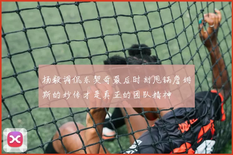 杨毅调侃东契奇最后时刻甩锅詹姆斯的妙传才是真正的团队精神